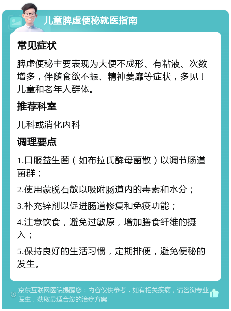 儿童脾虚便秘就医指南 常见症状 脾虚便秘主要表现为大便不成形、有粘液、次数增多，伴随食欲不振、精神萎靡等症状，多见于儿童和老年人群体。 推荐科室 儿科或消化内科 调理要点 1.口服益生菌（如布拉氏酵母菌散）以调节肠道菌群； 2.使用蒙脱石散以吸附肠道内的毒素和水分； 3.补充锌剂以促进肠道修复和免疫功能； 4.注意饮食，避免过敏原，增加膳食纤维的摄入； 5.保持良好的生活习惯，定期排便，避免便秘的发生。