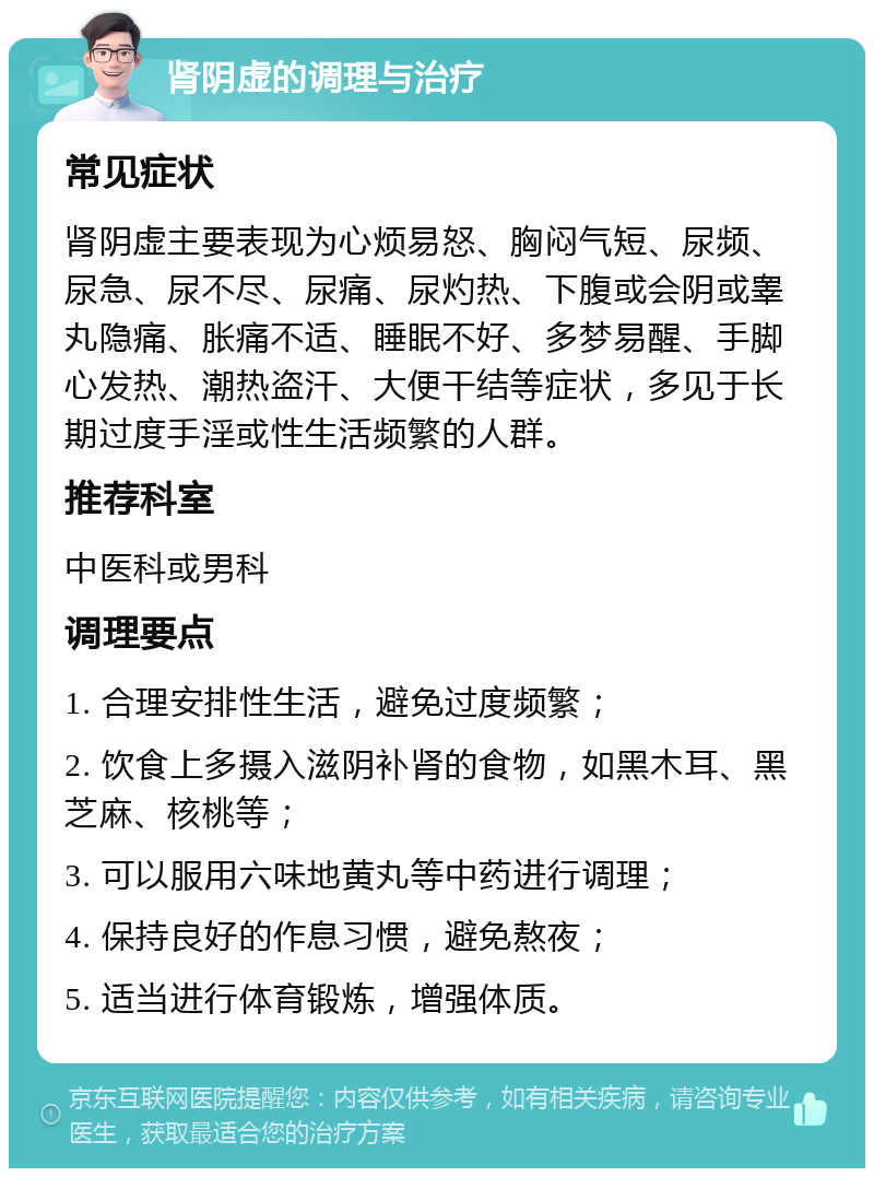 肾阴虚的调理与治疗 常见症状 肾阴虚主要表现为心烦易怒、胸闷气短、尿频、尿急、尿不尽、尿痛、尿灼热、下腹或会阴或睾丸隐痛、胀痛不适、睡眠不好、多梦易醒、手脚心发热、潮热盗汗、大便干结等症状，多见于长期过度手淫或性生活频繁的人群。 推荐科室 中医科或男科 调理要点 1. 合理安排性生活，避免过度频繁； 2. 饮食上多摄入滋阴补肾的食物，如黑木耳、黑芝麻、核桃等； 3. 可以服用六味地黄丸等中药进行调理； 4. 保持良好的作息习惯，避免熬夜； 5. 适当进行体育锻炼，增强体质。