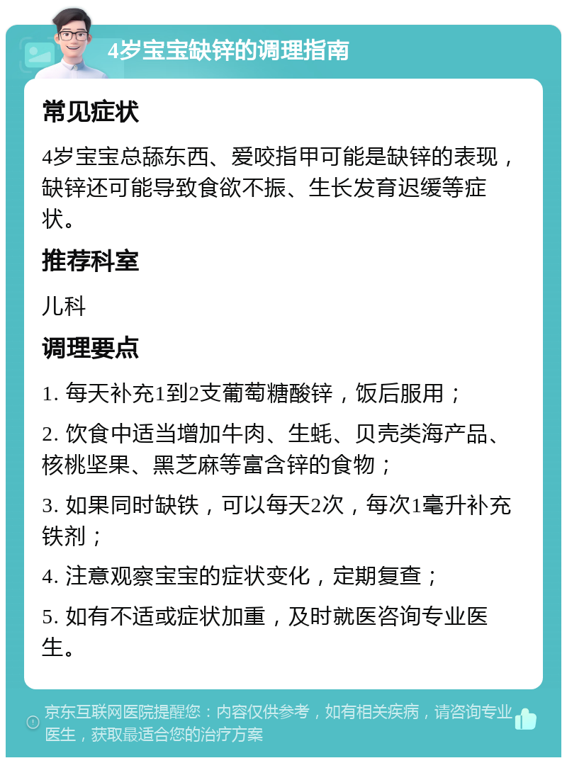 4岁宝宝缺锌的调理指南 常见症状 4岁宝宝总舔东西、爱咬指甲可能是缺锌的表现，缺锌还可能导致食欲不振、生长发育迟缓等症状。 推荐科室 儿科 调理要点 1. 每天补充1到2支葡萄糖酸锌，饭后服用； 2. 饮食中适当增加牛肉、生蚝、贝壳类海产品、核桃坚果、黑芝麻等富含锌的食物； 3. 如果同时缺铁，可以每天2次，每次1毫升补充铁剂； 4. 注意观察宝宝的症状变化，定期复查； 5. 如有不适或症状加重，及时就医咨询专业医生。