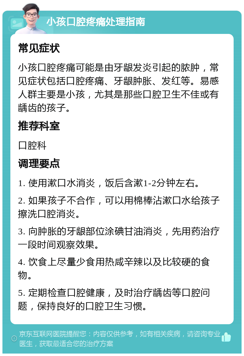 小孩口腔疼痛处理指南 常见症状 小孩口腔疼痛可能是由牙龈发炎引起的脓肿，常见症状包括口腔疼痛、牙龈肿胀、发红等。易感人群主要是小孩，尤其是那些口腔卫生不佳或有龋齿的孩子。 推荐科室 口腔科 调理要点 1. 使用漱口水消炎，饭后含漱1-2分钟左右。 2. 如果孩子不合作，可以用棉棒沾漱口水给孩子擦洗口腔消炎。 3. 向肿胀的牙龈部位涂碘甘油消炎，先用药治疗一段时间观察效果。 4. 饮食上尽量少食用热咸辛辣以及比较硬的食物。 5. 定期检查口腔健康，及时治疗龋齿等口腔问题，保持良好的口腔卫生习惯。