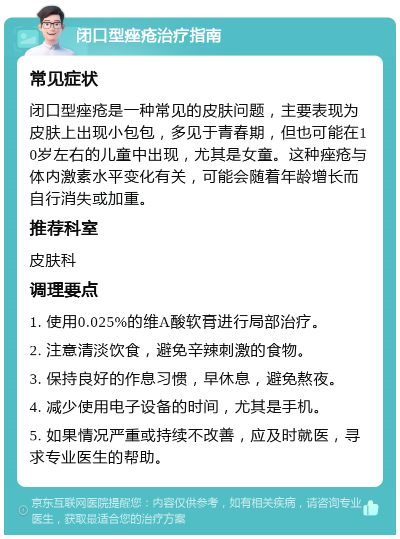 闭口型痤疮治疗指南 常见症状 闭口型痤疮是一种常见的皮肤问题，主要表现为皮肤上出现小包包，多见于青春期，但也可能在10岁左右的儿童中出现，尤其是女童。这种痤疮与体内激素水平变化有关，可能会随着年龄增长而自行消失或加重。 推荐科室 皮肤科 调理要点 1. 使用0.025%的维A酸软膏进行局部治疗。 2. 注意清淡饮食，避免辛辣刺激的食物。 3. 保持良好的作息习惯，早休息，避免熬夜。 4. 减少使用电子设备的时间，尤其是手机。 5. 如果情况严重或持续不改善，应及时就医，寻求专业医生的帮助。