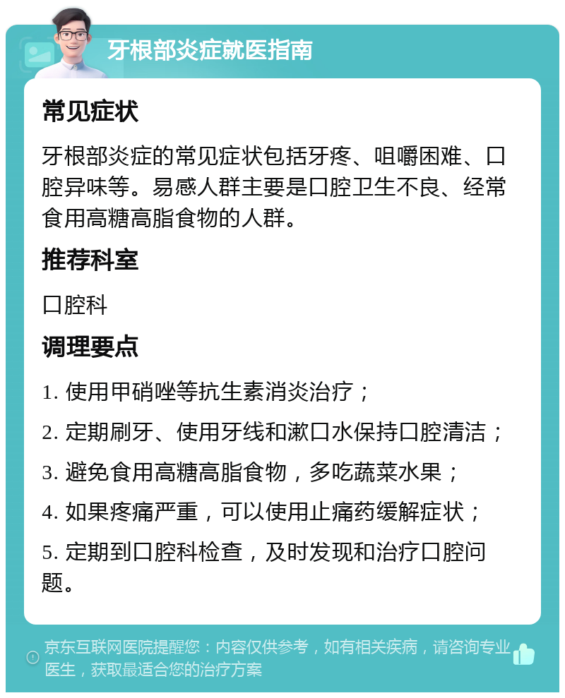 牙根部炎症就医指南 常见症状 牙根部炎症的常见症状包括牙疼、咀嚼困难、口腔异味等。易感人群主要是口腔卫生不良、经常食用高糖高脂食物的人群。 推荐科室 口腔科 调理要点 1. 使用甲硝唑等抗生素消炎治疗； 2. 定期刷牙、使用牙线和漱口水保持口腔清洁； 3. 避免食用高糖高脂食物，多吃蔬菜水果； 4. 如果疼痛严重，可以使用止痛药缓解症状； 5. 定期到口腔科检查，及时发现和治疗口腔问题。