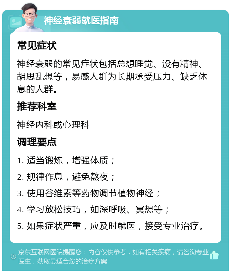 神经衰弱就医指南 常见症状 神经衰弱的常见症状包括总想睡觉、没有精神、胡思乱想等，易感人群为长期承受压力、缺乏休息的人群。 推荐科室 神经内科或心理科 调理要点 1. 适当锻炼，增强体质； 2. 规律作息，避免熬夜； 3. 使用谷维素等药物调节植物神经； 4. 学习放松技巧，如深呼吸、冥想等； 5. 如果症状严重，应及时就医，接受专业治疗。