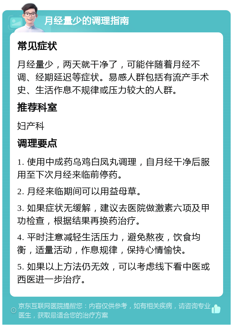 月经量少的调理指南 常见症状 月经量少，两天就干净了，可能伴随着月经不调、经期延迟等症状。易感人群包括有流产手术史、生活作息不规律或压力较大的人群。 推荐科室 妇产科 调理要点 1. 使用中成药乌鸡白凤丸调理，自月经干净后服用至下次月经来临前停药。 2. 月经来临期间可以用益母草。 3. 如果症状无缓解，建议去医院做激素六项及甲功检查，根据结果再换药治疗。 4. 平时注意减轻生活压力，避免熬夜，饮食均衡，适量活动，作息规律，保持心情愉快。 5. 如果以上方法仍无效，可以考虑线下看中医或西医进一步治疗。