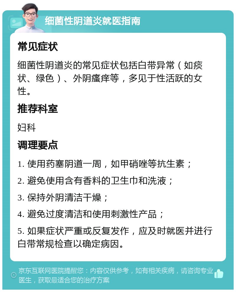 细菌性阴道炎就医指南 常见症状 细菌性阴道炎的常见症状包括白带异常（如痰状、绿色）、外阴瘙痒等，多见于性活跃的女性。 推荐科室 妇科 调理要点 1. 使用药塞阴道一周，如甲硝唑等抗生素； 2. 避免使用含有香料的卫生巾和洗液； 3. 保持外阴清洁干燥； 4. 避免过度清洁和使用刺激性产品； 5. 如果症状严重或反复发作，应及时就医并进行白带常规检查以确定病因。