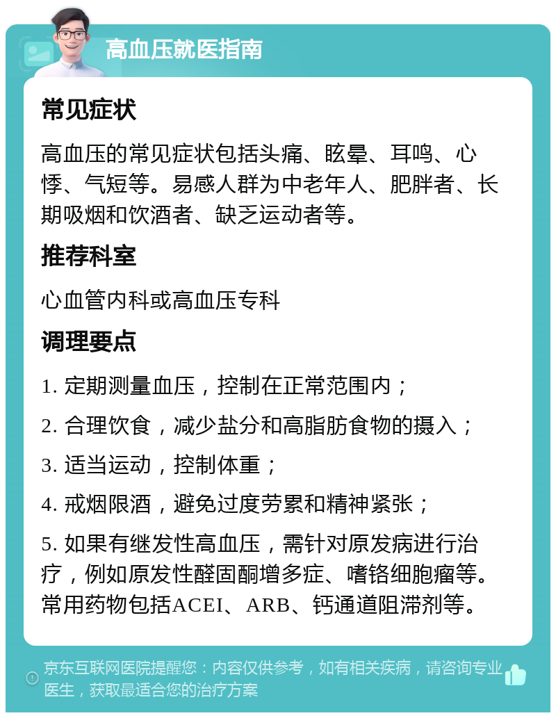 高血压就医指南 常见症状 高血压的常见症状包括头痛、眩晕、耳鸣、心悸、气短等。易感人群为中老年人、肥胖者、长期吸烟和饮酒者、缺乏运动者等。 推荐科室 心血管内科或高血压专科 调理要点 1. 定期测量血压，控制在正常范围内； 2. 合理饮食，减少盐分和高脂肪食物的摄入； 3. 适当运动，控制体重； 4. 戒烟限酒，避免过度劳累和精神紧张； 5. 如果有继发性高血压，需针对原发病进行治疗，例如原发性醛固酮增多症、嗜铬细胞瘤等。常用药物包括ACEI、ARB、钙通道阻滞剂等。