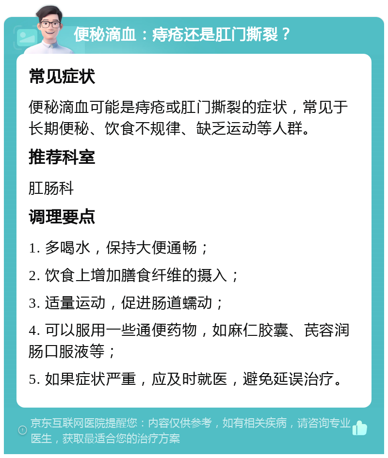 便秘滴血：痔疮还是肛门撕裂？ 常见症状 便秘滴血可能是痔疮或肛门撕裂的症状，常见于长期便秘、饮食不规律、缺乏运动等人群。 推荐科室 肛肠科 调理要点 1. 多喝水，保持大便通畅； 2. 饮食上增加膳食纤维的摄入； 3. 适量运动，促进肠道蠕动； 4. 可以服用一些通便药物，如麻仁胶囊、芪容润肠口服液等； 5. 如果症状严重，应及时就医，避免延误治疗。