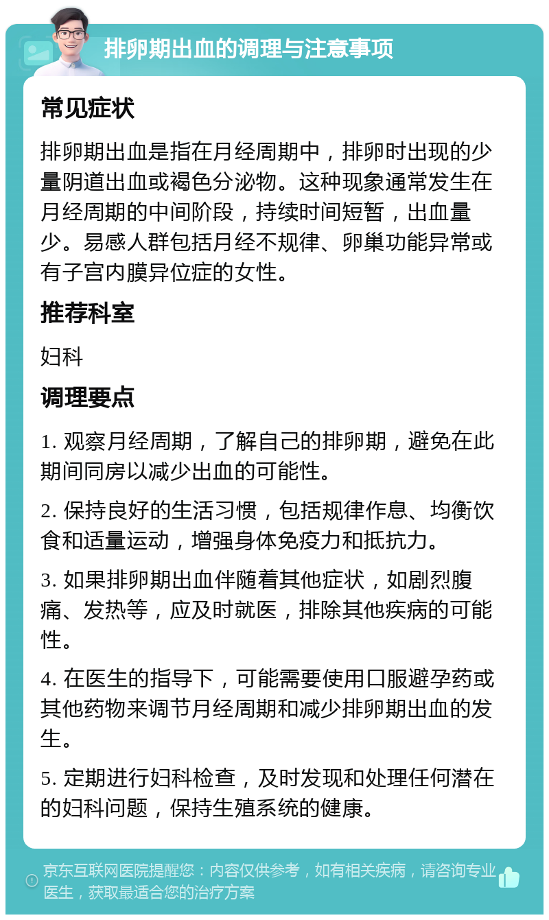 排卵期出血的调理与注意事项 常见症状 排卵期出血是指在月经周期中，排卵时出现的少量阴道出血或褐色分泌物。这种现象通常发生在月经周期的中间阶段，持续时间短暂，出血量少。易感人群包括月经不规律、卵巢功能异常或有子宫内膜异位症的女性。 推荐科室 妇科 调理要点 1. 观察月经周期，了解自己的排卵期，避免在此期间同房以减少出血的可能性。 2. 保持良好的生活习惯，包括规律作息、均衡饮食和适量运动，增强身体免疫力和抵抗力。 3. 如果排卵期出血伴随着其他症状，如剧烈腹痛、发热等，应及时就医，排除其他疾病的可能性。 4. 在医生的指导下，可能需要使用口服避孕药或其他药物来调节月经周期和减少排卵期出血的发生。 5. 定期进行妇科检查，及时发现和处理任何潜在的妇科问题，保持生殖系统的健康。