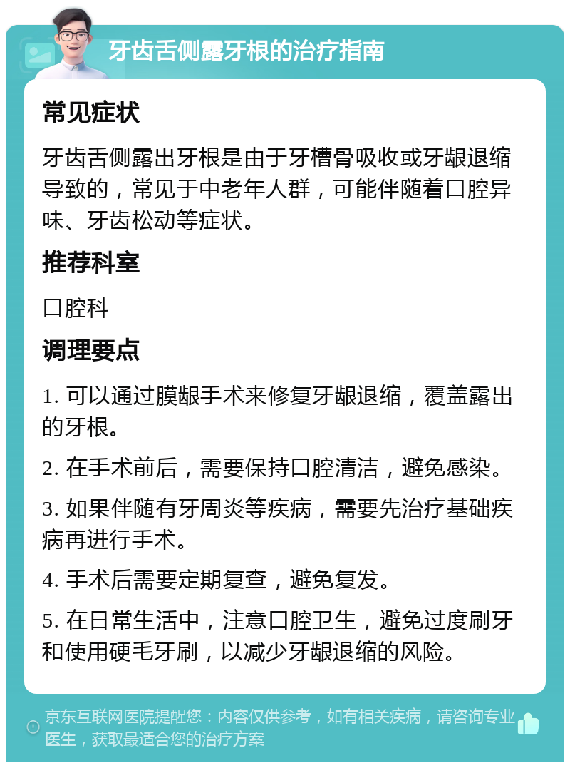 牙齿舌侧露牙根的治疗指南 常见症状 牙齿舌侧露出牙根是由于牙槽骨吸收或牙龈退缩导致的，常见于中老年人群，可能伴随着口腔异味、牙齿松动等症状。 推荐科室 口腔科 调理要点 1. 可以通过膜龈手术来修复牙龈退缩，覆盖露出的牙根。 2. 在手术前后，需要保持口腔清洁，避免感染。 3. 如果伴随有牙周炎等疾病，需要先治疗基础疾病再进行手术。 4. 手术后需要定期复查，避免复发。 5. 在日常生活中，注意口腔卫生，避免过度刷牙和使用硬毛牙刷，以减少牙龈退缩的风险。