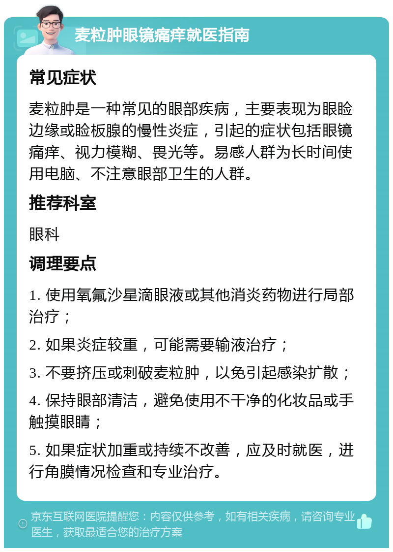 麦粒肿眼镜痛痒就医指南 常见症状 麦粒肿是一种常见的眼部疾病，主要表现为眼睑边缘或睑板腺的慢性炎症，引起的症状包括眼镜痛痒、视力模糊、畏光等。易感人群为长时间使用电脑、不注意眼部卫生的人群。 推荐科室 眼科 调理要点 1. 使用氧氟沙星滴眼液或其他消炎药物进行局部治疗； 2. 如果炎症较重，可能需要输液治疗； 3. 不要挤压或刺破麦粒肿，以免引起感染扩散； 4. 保持眼部清洁，避免使用不干净的化妆品或手触摸眼睛； 5. 如果症状加重或持续不改善，应及时就医，进行角膜情况检查和专业治疗。