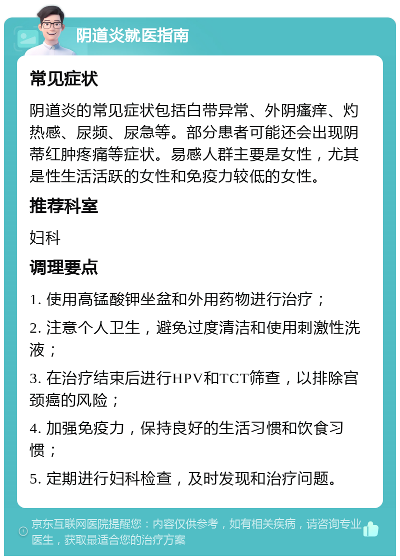 阴道炎就医指南 常见症状 阴道炎的常见症状包括白带异常、外阴瘙痒、灼热感、尿频、尿急等。部分患者可能还会出现阴蒂红肿疼痛等症状。易感人群主要是女性，尤其是性生活活跃的女性和免疫力较低的女性。 推荐科室 妇科 调理要点 1. 使用高锰酸钾坐盆和外用药物进行治疗； 2. 注意个人卫生，避免过度清洁和使用刺激性洗液； 3. 在治疗结束后进行HPV和TCT筛查，以排除宫颈癌的风险； 4. 加强免疫力，保持良好的生活习惯和饮食习惯； 5. 定期进行妇科检查，及时发现和治疗问题。