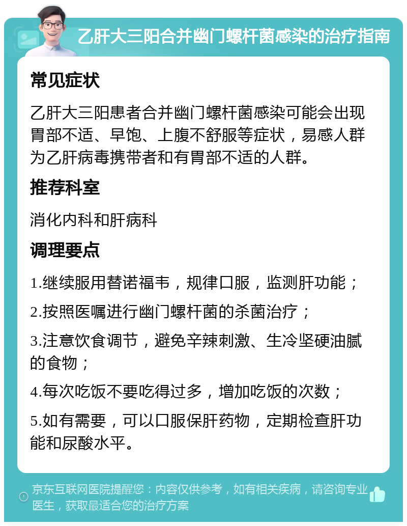 乙肝大三阳合并幽门螺杆菌感染的治疗指南 常见症状 乙肝大三阳患者合并幽门螺杆菌感染可能会出现胃部不适、早饱、上腹不舒服等症状，易感人群为乙肝病毒携带者和有胃部不适的人群。 推荐科室 消化内科和肝病科 调理要点 1.继续服用替诺福韦，规律口服，监测肝功能； 2.按照医嘱进行幽门螺杆菌的杀菌治疗； 3.注意饮食调节，避免辛辣刺激、生冷坚硬油腻的食物； 4.每次吃饭不要吃得过多，增加吃饭的次数； 5.如有需要，可以口服保肝药物，定期检查肝功能和尿酸水平。