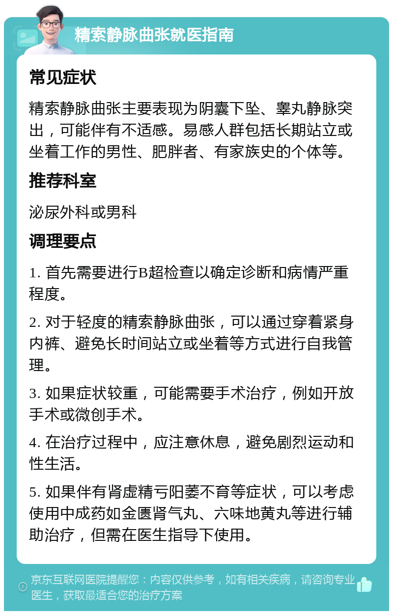 精索静脉曲张就医指南 常见症状 精索静脉曲张主要表现为阴囊下坠、睾丸静脉突出，可能伴有不适感。易感人群包括长期站立或坐着工作的男性、肥胖者、有家族史的个体等。 推荐科室 泌尿外科或男科 调理要点 1. 首先需要进行B超检查以确定诊断和病情严重程度。 2. 对于轻度的精索静脉曲张，可以通过穿着紧身内裤、避免长时间站立或坐着等方式进行自我管理。 3. 如果症状较重，可能需要手术治疗，例如开放手术或微创手术。 4. 在治疗过程中，应注意休息，避免剧烈运动和性生活。 5. 如果伴有肾虚精亏阳萎不育等症状，可以考虑使用中成药如金匮肾气丸、六味地黄丸等进行辅助治疗，但需在医生指导下使用。