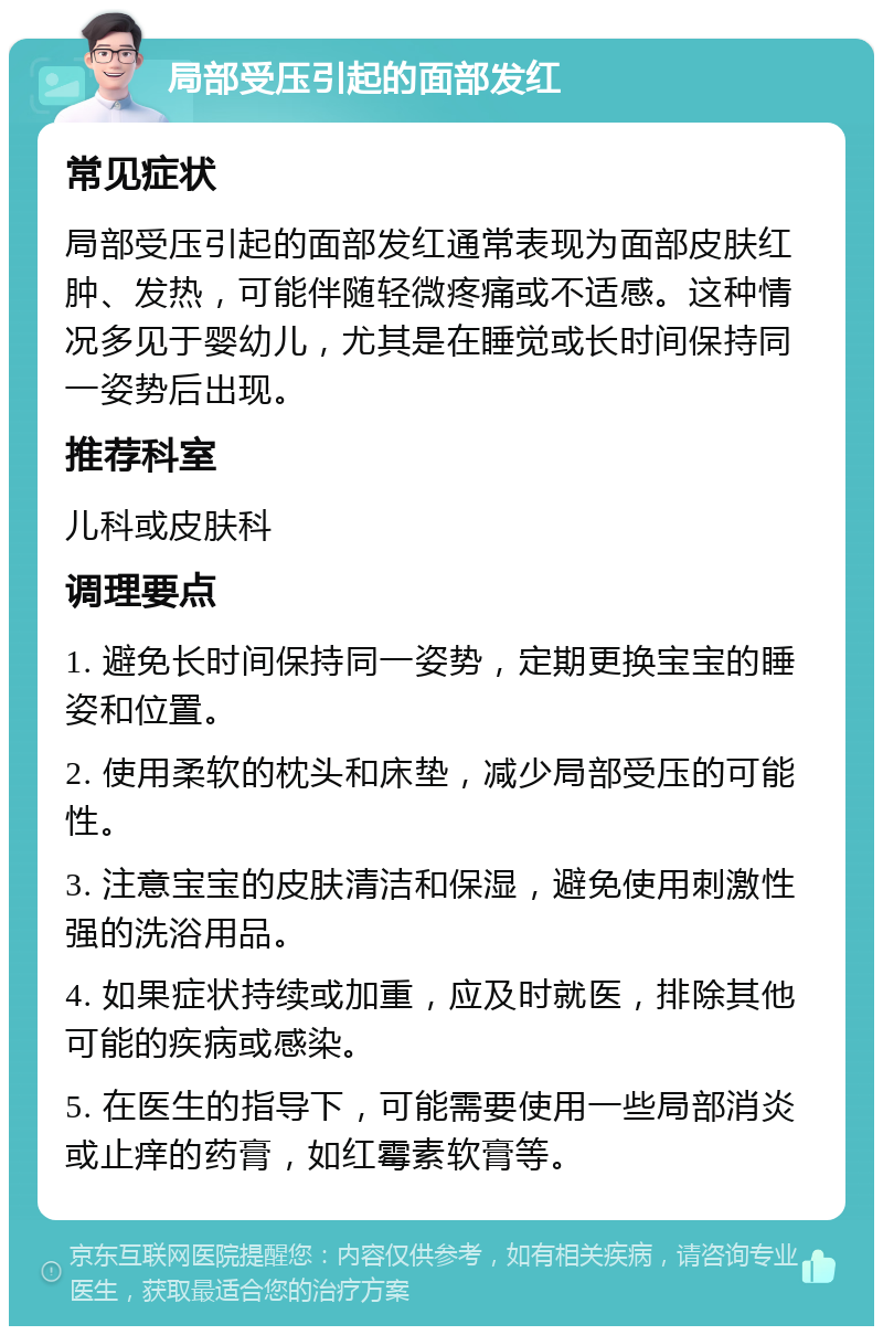 局部受压引起的面部发红 常见症状 局部受压引起的面部发红通常表现为面部皮肤红肿、发热，可能伴随轻微疼痛或不适感。这种情况多见于婴幼儿，尤其是在睡觉或长时间保持同一姿势后出现。 推荐科室 儿科或皮肤科 调理要点 1. 避免长时间保持同一姿势，定期更换宝宝的睡姿和位置。 2. 使用柔软的枕头和床垫，减少局部受压的可能性。 3. 注意宝宝的皮肤清洁和保湿，避免使用刺激性强的洗浴用品。 4. 如果症状持续或加重，应及时就医，排除其他可能的疾病或感染。 5. 在医生的指导下，可能需要使用一些局部消炎或止痒的药膏，如红霉素软膏等。