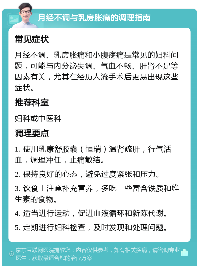 月经不调与乳房胀痛的调理指南 常见症状 月经不调、乳房胀痛和小腹疼痛是常见的妇科问题，可能与内分泌失调、气血不畅、肝肾不足等因素有关，尤其在经历人流手术后更易出现这些症状。 推荐科室 妇科或中医科 调理要点 1. 使用乳康舒胶囊（恒瑞）温肾疏肝，行气活血，调理冲任，止痛散结。 2. 保持良好的心态，避免过度紧张和压力。 3. 饮食上注意补充营养，多吃一些富含铁质和维生素的食物。 4. 适当进行运动，促进血液循环和新陈代谢。 5. 定期进行妇科检查，及时发现和处理问题。