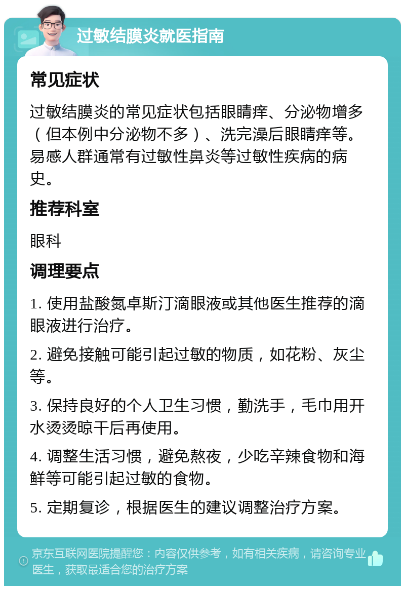 过敏结膜炎就医指南 常见症状 过敏结膜炎的常见症状包括眼睛痒、分泌物增多（但本例中分泌物不多）、洗完澡后眼睛痒等。易感人群通常有过敏性鼻炎等过敏性疾病的病史。 推荐科室 眼科 调理要点 1. 使用盐酸氮卓斯汀滴眼液或其他医生推荐的滴眼液进行治疗。 2. 避免接触可能引起过敏的物质，如花粉、灰尘等。 3. 保持良好的个人卫生习惯，勤洗手，毛巾用开水烫烫晾干后再使用。 4. 调整生活习惯，避免熬夜，少吃辛辣食物和海鲜等可能引起过敏的食物。 5. 定期复诊，根据医生的建议调整治疗方案。