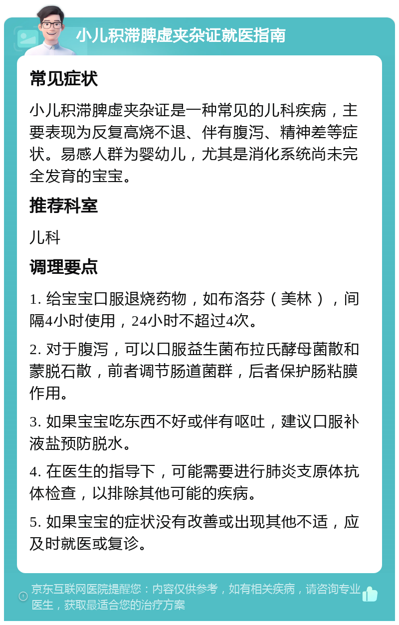 小儿积滞脾虚夹杂证就医指南 常见症状 小儿积滞脾虚夹杂证是一种常见的儿科疾病，主要表现为反复高烧不退、伴有腹泻、精神差等症状。易感人群为婴幼儿，尤其是消化系统尚未完全发育的宝宝。 推荐科室 儿科 调理要点 1. 给宝宝口服退烧药物，如布洛芬（美林），间隔4小时使用，24小时不超过4次。 2. 对于腹泻，可以口服益生菌布拉氏酵母菌散和蒙脱石散，前者调节肠道菌群，后者保护肠粘膜作用。 3. 如果宝宝吃东西不好或伴有呕吐，建议口服补液盐预防脱水。 4. 在医生的指导下，可能需要进行肺炎支原体抗体检查，以排除其他可能的疾病。 5. 如果宝宝的症状没有改善或出现其他不适，应及时就医或复诊。