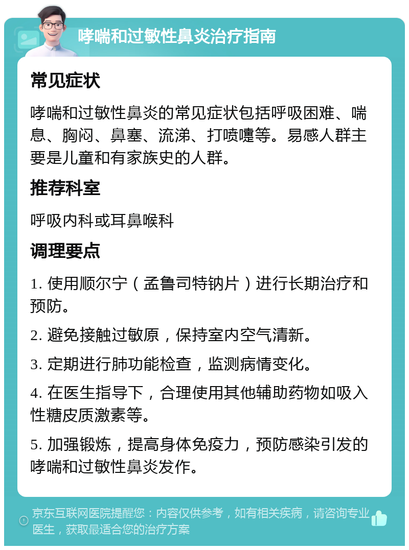 哮喘和过敏性鼻炎治疗指南 常见症状 哮喘和过敏性鼻炎的常见症状包括呼吸困难、喘息、胸闷、鼻塞、流涕、打喷嚏等。易感人群主要是儿童和有家族史的人群。 推荐科室 呼吸内科或耳鼻喉科 调理要点 1. 使用顺尔宁（孟鲁司特钠片）进行长期治疗和预防。 2. 避免接触过敏原，保持室内空气清新。 3. 定期进行肺功能检查，监测病情变化。 4. 在医生指导下，合理使用其他辅助药物如吸入性糖皮质激素等。 5. 加强锻炼，提高身体免疫力，预防感染引发的哮喘和过敏性鼻炎发作。