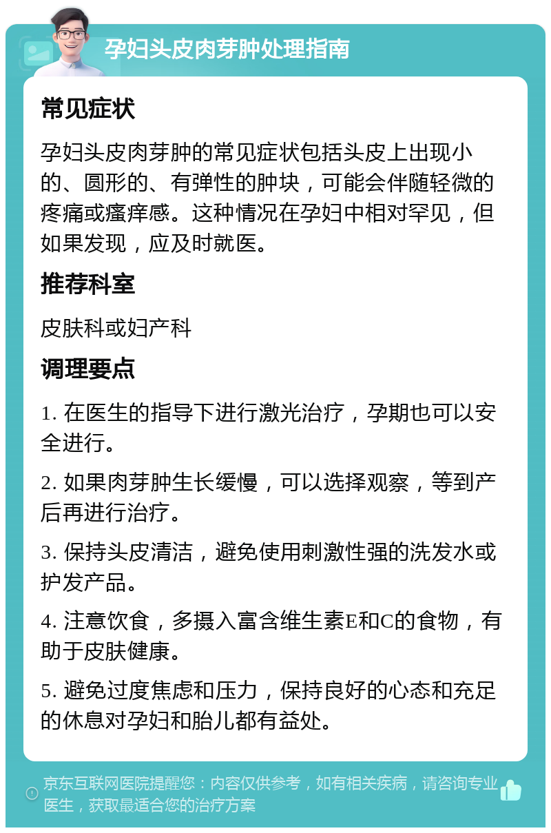 孕妇头皮肉芽肿处理指南 常见症状 孕妇头皮肉芽肿的常见症状包括头皮上出现小的、圆形的、有弹性的肿块，可能会伴随轻微的疼痛或瘙痒感。这种情况在孕妇中相对罕见，但如果发现，应及时就医。 推荐科室 皮肤科或妇产科 调理要点 1. 在医生的指导下进行激光治疗，孕期也可以安全进行。 2. 如果肉芽肿生长缓慢，可以选择观察，等到产后再进行治疗。 3. 保持头皮清洁，避免使用刺激性强的洗发水或护发产品。 4. 注意饮食，多摄入富含维生素E和C的食物，有助于皮肤健康。 5. 避免过度焦虑和压力，保持良好的心态和充足的休息对孕妇和胎儿都有益处。