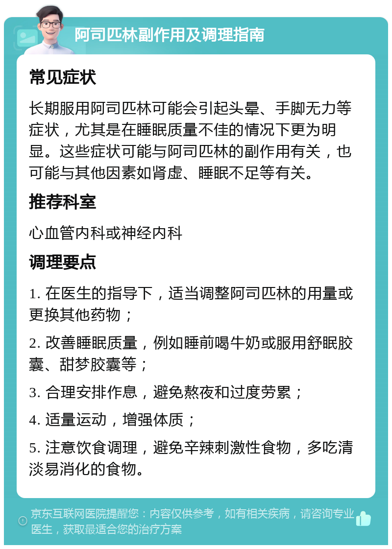 阿司匹林副作用及调理指南 常见症状 长期服用阿司匹林可能会引起头晕、手脚无力等症状，尤其是在睡眠质量不佳的情况下更为明显。这些症状可能与阿司匹林的副作用有关，也可能与其他因素如肾虚、睡眠不足等有关。 推荐科室 心血管内科或神经内科 调理要点 1. 在医生的指导下，适当调整阿司匹林的用量或更换其他药物； 2. 改善睡眠质量，例如睡前喝牛奶或服用舒眠胶囊、甜梦胶囊等； 3. 合理安排作息，避免熬夜和过度劳累； 4. 适量运动，增强体质； 5. 注意饮食调理，避免辛辣刺激性食物，多吃清淡易消化的食物。