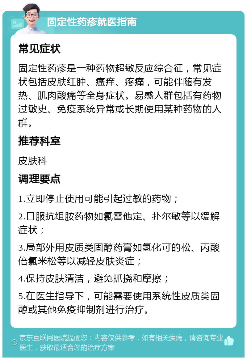 固定性药疹就医指南 常见症状 固定性药疹是一种药物超敏反应综合征，常见症状包括皮肤红肿、瘙痒、疼痛，可能伴随有发热、肌肉酸痛等全身症状。易感人群包括有药物过敏史、免疫系统异常或长期使用某种药物的人群。 推荐科室 皮肤科 调理要点 1.立即停止使用可能引起过敏的药物； 2.口服抗组胺药物如氯雷他定、扑尔敏等以缓解症状； 3.局部外用皮质类固醇药膏如氢化可的松、丙酸倍氯米松等以减轻皮肤炎症； 4.保持皮肤清洁，避免抓挠和摩擦； 5.在医生指导下，可能需要使用系统性皮质类固醇或其他免疫抑制剂进行治疗。