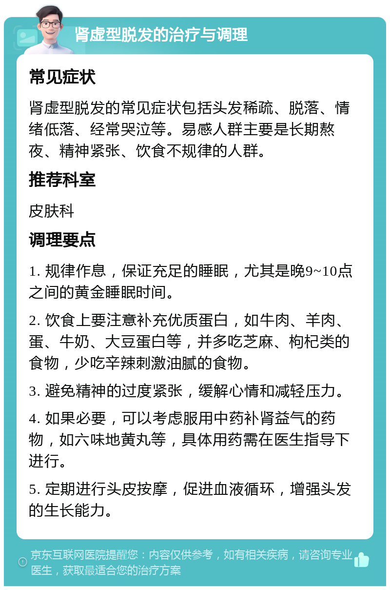 肾虚型脱发的治疗与调理 常见症状 肾虚型脱发的常见症状包括头发稀疏、脱落、情绪低落、经常哭泣等。易感人群主要是长期熬夜、精神紧张、饮食不规律的人群。 推荐科室 皮肤科 调理要点 1. 规律作息，保证充足的睡眠，尤其是晚9~10点之间的黄金睡眠时间。 2. 饮食上要注意补充优质蛋白，如牛肉、羊肉、蛋、牛奶、大豆蛋白等，并多吃芝麻、枸杞类的食物，少吃辛辣刺激油腻的食物。 3. 避免精神的过度紧张，缓解心情和减轻压力。 4. 如果必要，可以考虑服用中药补肾益气的药物，如六味地黄丸等，具体用药需在医生指导下进行。 5. 定期进行头皮按摩，促进血液循环，增强头发的生长能力。