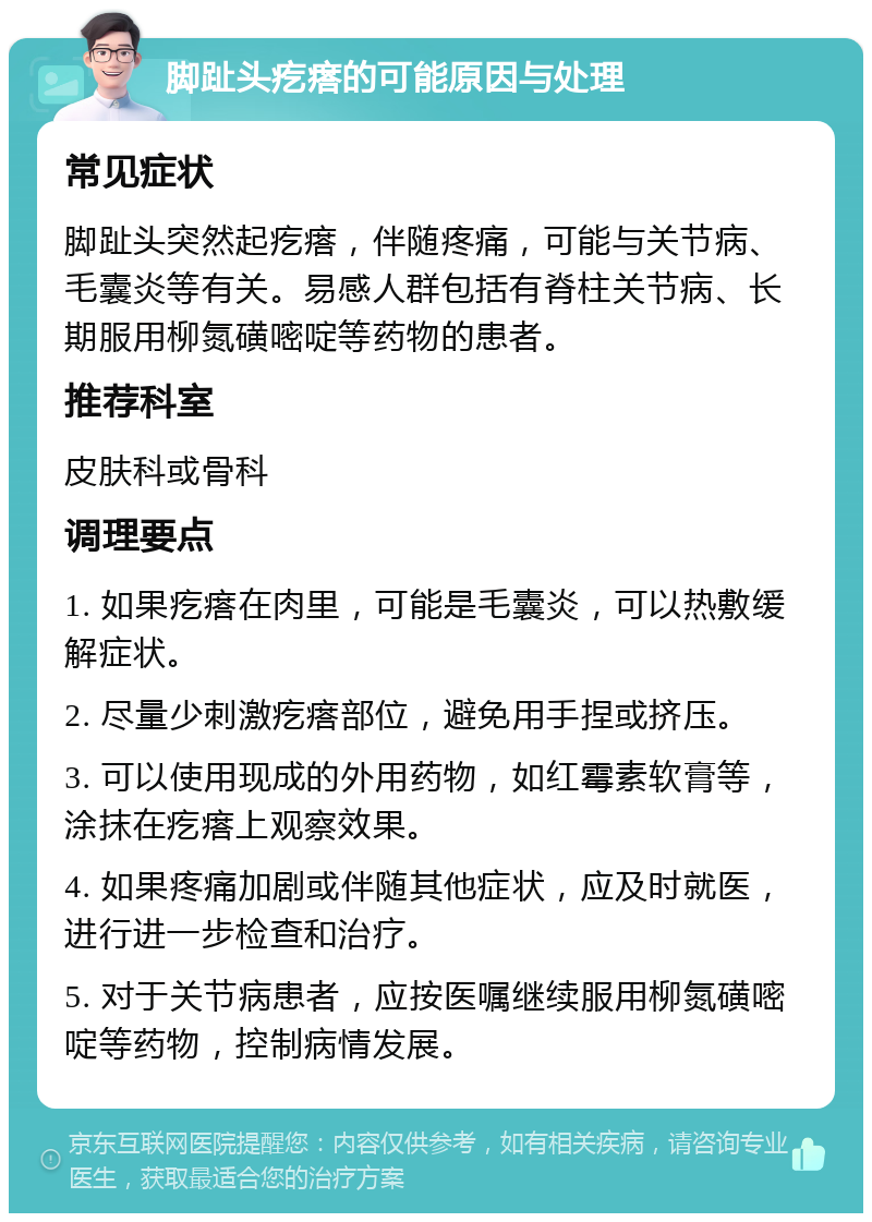 脚趾头疙瘩的可能原因与处理 常见症状 脚趾头突然起疙瘩，伴随疼痛，可能与关节病、毛囊炎等有关。易感人群包括有脊柱关节病、长期服用柳氮磺嘧啶等药物的患者。 推荐科室 皮肤科或骨科 调理要点 1. 如果疙瘩在肉里，可能是毛囊炎，可以热敷缓解症状。 2. 尽量少刺激疙瘩部位，避免用手捏或挤压。 3. 可以使用现成的外用药物，如红霉素软膏等，涂抹在疙瘩上观察效果。 4. 如果疼痛加剧或伴随其他症状，应及时就医，进行进一步检查和治疗。 5. 对于关节病患者，应按医嘱继续服用柳氮磺嘧啶等药物，控制病情发展。