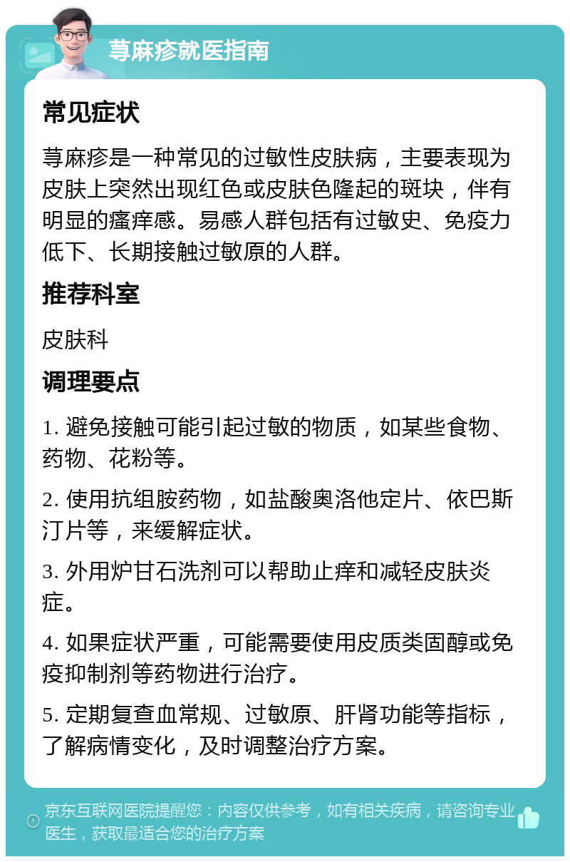 荨麻疹就医指南 常见症状 荨麻疹是一种常见的过敏性皮肤病，主要表现为皮肤上突然出现红色或皮肤色隆起的斑块，伴有明显的瘙痒感。易感人群包括有过敏史、免疫力低下、长期接触过敏原的人群。 推荐科室 皮肤科 调理要点 1. 避免接触可能引起过敏的物质，如某些食物、药物、花粉等。 2. 使用抗组胺药物，如盐酸奥洛他定片、依巴斯汀片等，来缓解症状。 3. 外用炉甘石洗剂可以帮助止痒和减轻皮肤炎症。 4. 如果症状严重，可能需要使用皮质类固醇或免疫抑制剂等药物进行治疗。 5. 定期复查血常规、过敏原、肝肾功能等指标，了解病情变化，及时调整治疗方案。