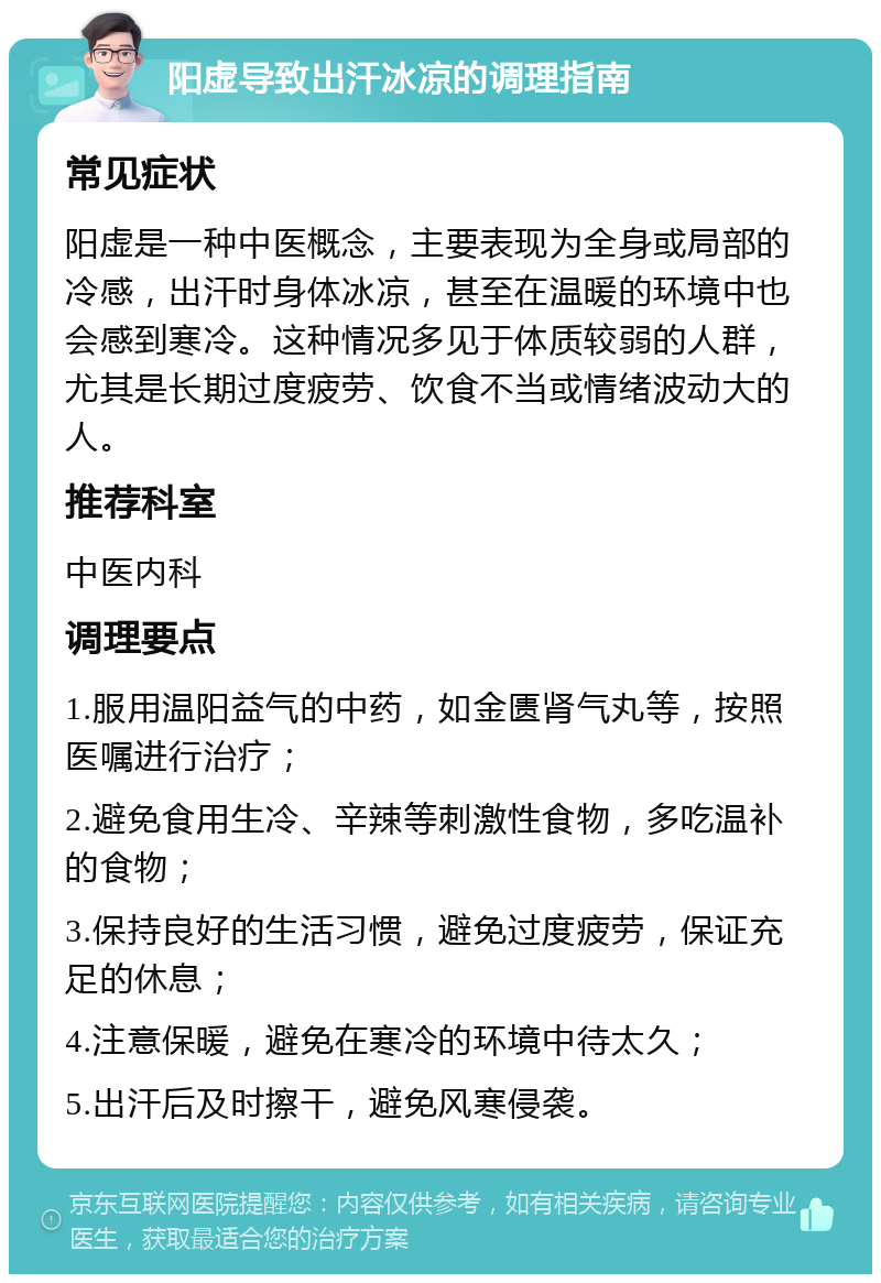 阳虚导致出汗冰凉的调理指南 常见症状 阳虚是一种中医概念，主要表现为全身或局部的冷感，出汗时身体冰凉，甚至在温暖的环境中也会感到寒冷。这种情况多见于体质较弱的人群，尤其是长期过度疲劳、饮食不当或情绪波动大的人。 推荐科室 中医内科 调理要点 1.服用温阳益气的中药，如金匮肾气丸等，按照医嘱进行治疗； 2.避免食用生冷、辛辣等刺激性食物，多吃温补的食物； 3.保持良好的生活习惯，避免过度疲劳，保证充足的休息； 4.注意保暖，避免在寒冷的环境中待太久； 5.出汗后及时擦干，避免风寒侵袭。