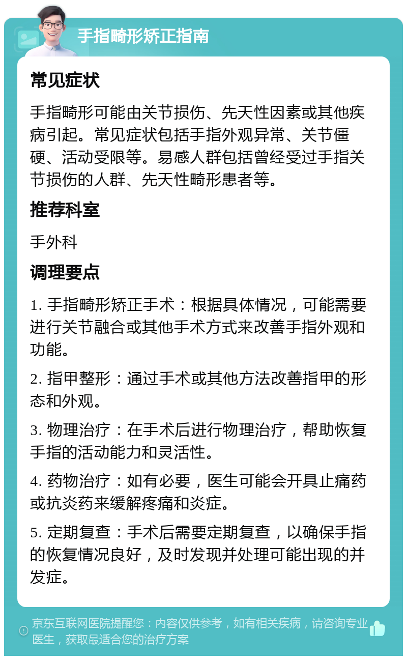 手指畸形矫正指南 常见症状 手指畸形可能由关节损伤、先天性因素或其他疾病引起。常见症状包括手指外观异常、关节僵硬、活动受限等。易感人群包括曾经受过手指关节损伤的人群、先天性畸形患者等。 推荐科室 手外科 调理要点 1. 手指畸形矫正手术：根据具体情况，可能需要进行关节融合或其他手术方式来改善手指外观和功能。 2. 指甲整形：通过手术或其他方法改善指甲的形态和外观。 3. 物理治疗：在手术后进行物理治疗，帮助恢复手指的活动能力和灵活性。 4. 药物治疗：如有必要，医生可能会开具止痛药或抗炎药来缓解疼痛和炎症。 5. 定期复查：手术后需要定期复查，以确保手指的恢复情况良好，及时发现并处理可能出现的并发症。