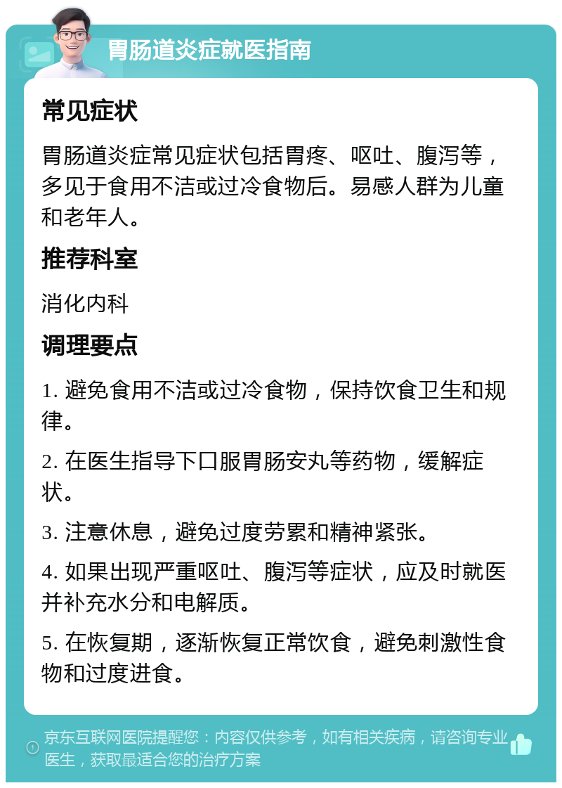 胃肠道炎症就医指南 常见症状 胃肠道炎症常见症状包括胃疼、呕吐、腹泻等，多见于食用不洁或过冷食物后。易感人群为儿童和老年人。 推荐科室 消化内科 调理要点 1. 避免食用不洁或过冷食物，保持饮食卫生和规律。 2. 在医生指导下口服胃肠安丸等药物，缓解症状。 3. 注意休息，避免过度劳累和精神紧张。 4. 如果出现严重呕吐、腹泻等症状，应及时就医并补充水分和电解质。 5. 在恢复期，逐渐恢复正常饮食，避免刺激性食物和过度进食。