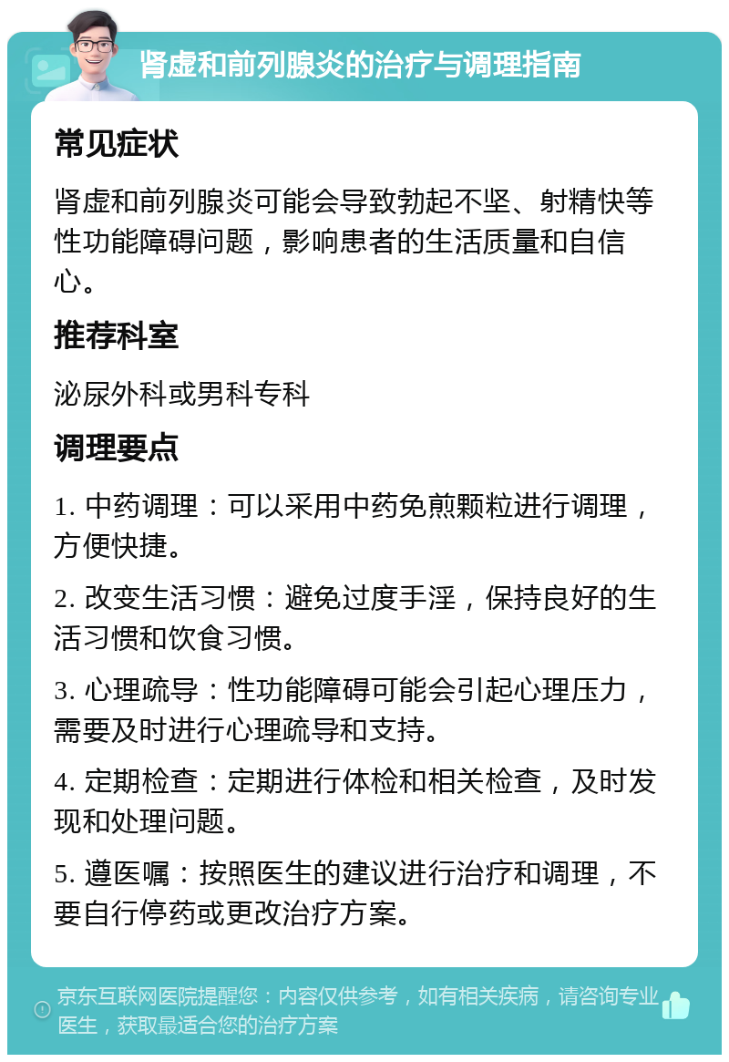 肾虚和前列腺炎的治疗与调理指南 常见症状 肾虚和前列腺炎可能会导致勃起不坚、射精快等性功能障碍问题，影响患者的生活质量和自信心。 推荐科室 泌尿外科或男科专科 调理要点 1. 中药调理：可以采用中药免煎颗粒进行调理，方便快捷。 2. 改变生活习惯：避免过度手淫，保持良好的生活习惯和饮食习惯。 3. 心理疏导：性功能障碍可能会引起心理压力，需要及时进行心理疏导和支持。 4. 定期检查：定期进行体检和相关检查，及时发现和处理问题。 5. 遵医嘱：按照医生的建议进行治疗和调理，不要自行停药或更改治疗方案。