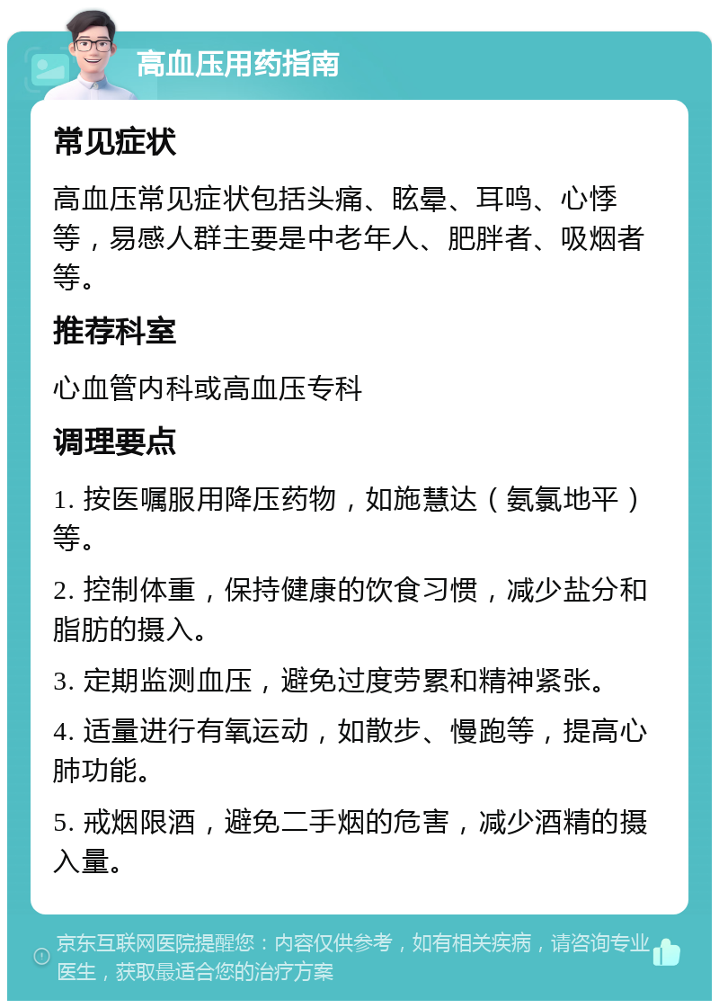 高血压用药指南 常见症状 高血压常见症状包括头痛、眩晕、耳鸣、心悸等，易感人群主要是中老年人、肥胖者、吸烟者等。 推荐科室 心血管内科或高血压专科 调理要点 1. 按医嘱服用降压药物，如施慧达（氨氯地平）等。 2. 控制体重，保持健康的饮食习惯，减少盐分和脂肪的摄入。 3. 定期监测血压，避免过度劳累和精神紧张。 4. 适量进行有氧运动，如散步、慢跑等，提高心肺功能。 5. 戒烟限酒，避免二手烟的危害，减少酒精的摄入量。