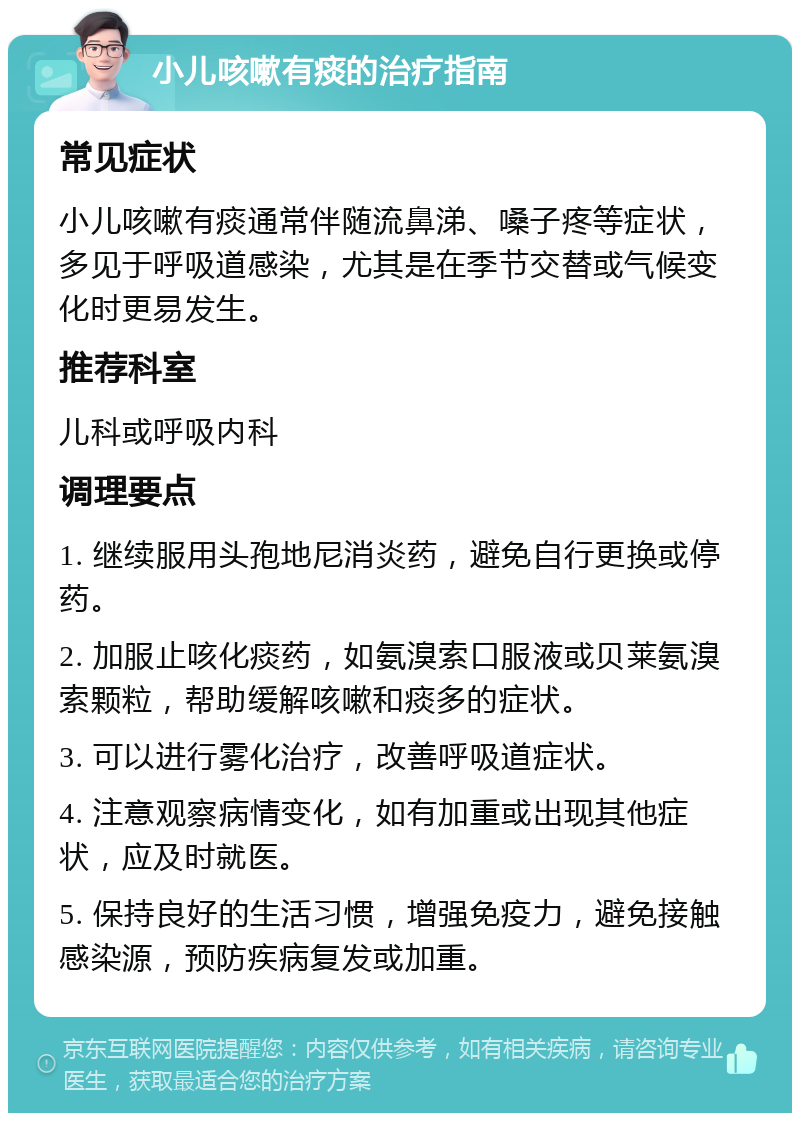 小儿咳嗽有痰的治疗指南 常见症状 小儿咳嗽有痰通常伴随流鼻涕、嗓子疼等症状，多见于呼吸道感染，尤其是在季节交替或气候变化时更易发生。 推荐科室 儿科或呼吸内科 调理要点 1. 继续服用头孢地尼消炎药，避免自行更换或停药。 2. 加服止咳化痰药，如氨溴索口服液或贝莱氨溴索颗粒，帮助缓解咳嗽和痰多的症状。 3. 可以进行雾化治疗，改善呼吸道症状。 4. 注意观察病情变化，如有加重或出现其他症状，应及时就医。 5. 保持良好的生活习惯，增强免疫力，避免接触感染源，预防疾病复发或加重。