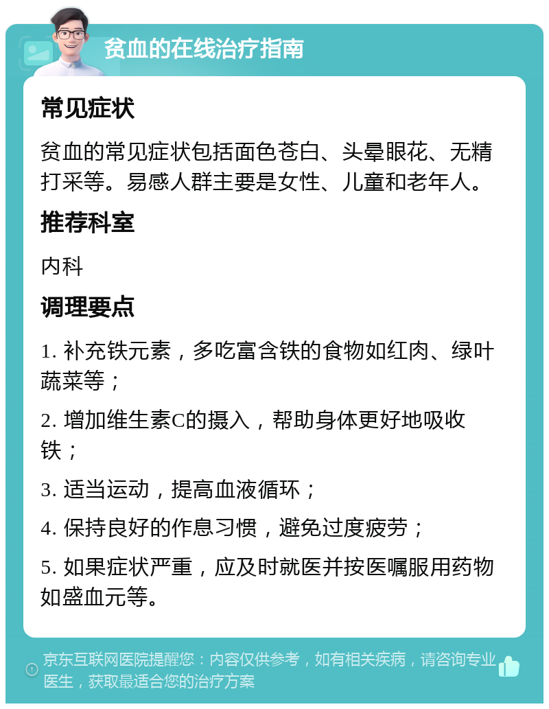 贫血的在线治疗指南 常见症状 贫血的常见症状包括面色苍白、头晕眼花、无精打采等。易感人群主要是女性、儿童和老年人。 推荐科室 内科 调理要点 1. 补充铁元素，多吃富含铁的食物如红肉、绿叶蔬菜等； 2. 增加维生素C的摄入，帮助身体更好地吸收铁； 3. 适当运动，提高血液循环； 4. 保持良好的作息习惯，避免过度疲劳； 5. 如果症状严重，应及时就医并按医嘱服用药物如盛血元等。