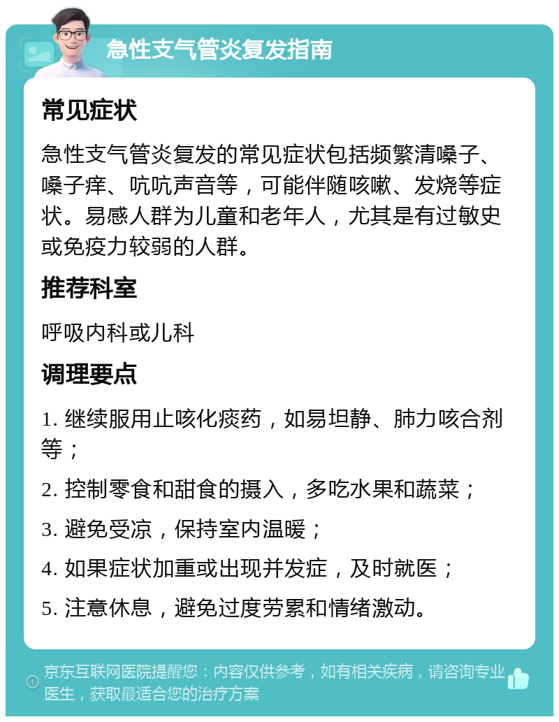 急性支气管炎复发指南 常见症状 急性支气管炎复发的常见症状包括频繁清嗓子、嗓子痒、吭吭声音等，可能伴随咳嗽、发烧等症状。易感人群为儿童和老年人，尤其是有过敏史或免疫力较弱的人群。 推荐科室 呼吸内科或儿科 调理要点 1. 继续服用止咳化痰药，如易坦静、肺力咳合剂等； 2. 控制零食和甜食的摄入，多吃水果和蔬菜； 3. 避免受凉，保持室内温暖； 4. 如果症状加重或出现并发症，及时就医； 5. 注意休息，避免过度劳累和情绪激动。