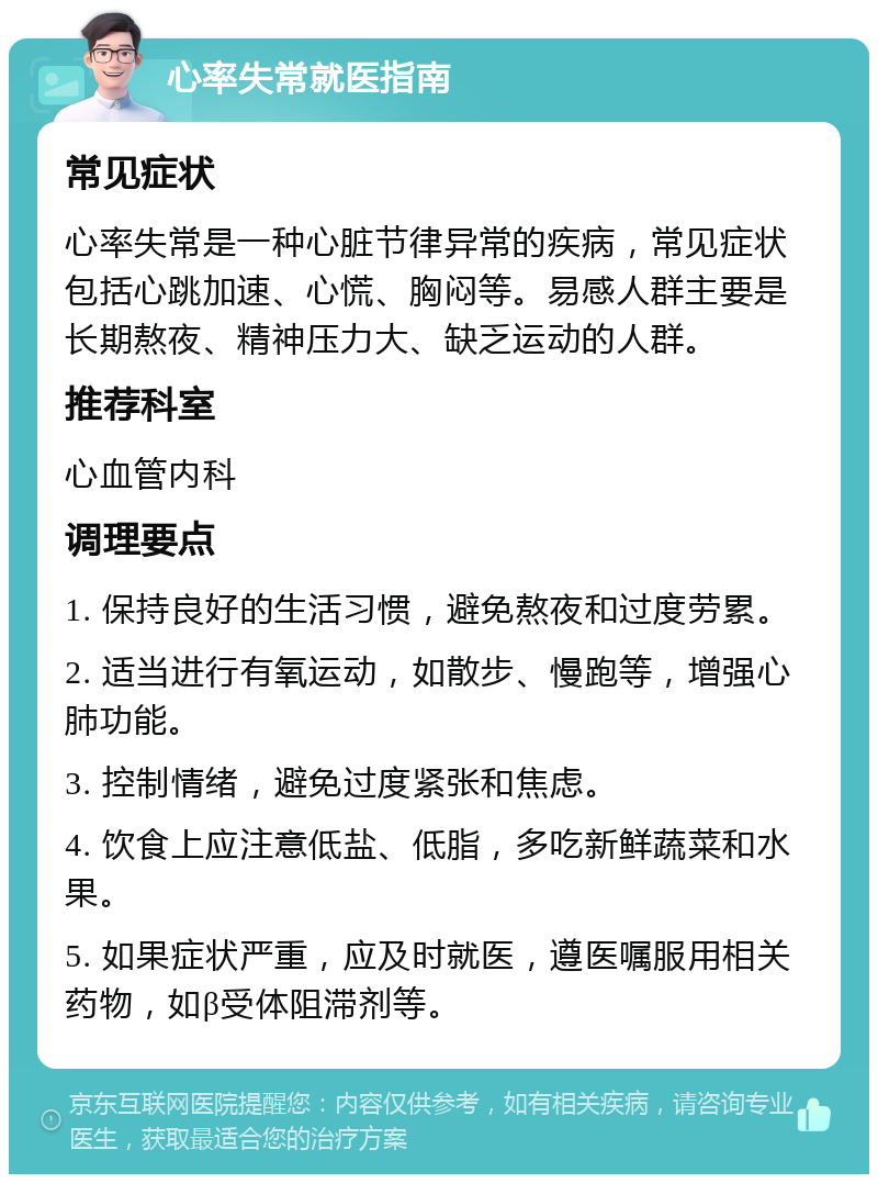 心率失常就医指南 常见症状 心率失常是一种心脏节律异常的疾病，常见症状包括心跳加速、心慌、胸闷等。易感人群主要是长期熬夜、精神压力大、缺乏运动的人群。 推荐科室 心血管内科 调理要点 1. 保持良好的生活习惯，避免熬夜和过度劳累。 2. 适当进行有氧运动，如散步、慢跑等，增强心肺功能。 3. 控制情绪，避免过度紧张和焦虑。 4. 饮食上应注意低盐、低脂，多吃新鲜蔬菜和水果。 5. 如果症状严重，应及时就医，遵医嘱服用相关药物，如β受体阻滞剂等。