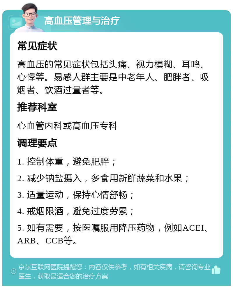 高血压管理与治疗 常见症状 高血压的常见症状包括头痛、视力模糊、耳鸣、心悸等。易感人群主要是中老年人、肥胖者、吸烟者、饮酒过量者等。 推荐科室 心血管内科或高血压专科 调理要点 1. 控制体重，避免肥胖； 2. 减少钠盐摄入，多食用新鲜蔬菜和水果； 3. 适量运动，保持心情舒畅； 4. 戒烟限酒，避免过度劳累； 5. 如有需要，按医嘱服用降压药物，例如ACEI、ARB、CCB等。