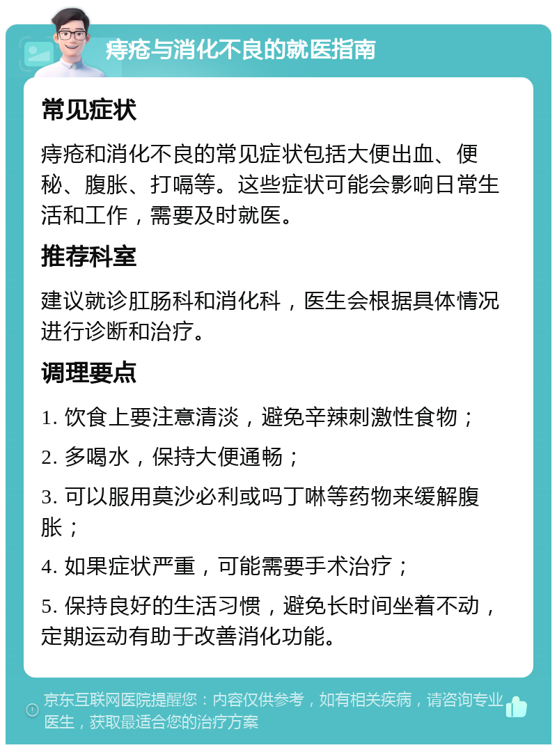 痔疮与消化不良的就医指南 常见症状 痔疮和消化不良的常见症状包括大便出血、便秘、腹胀、打嗝等。这些症状可能会影响日常生活和工作，需要及时就医。 推荐科室 建议就诊肛肠科和消化科，医生会根据具体情况进行诊断和治疗。 调理要点 1. 饮食上要注意清淡，避免辛辣刺激性食物； 2. 多喝水，保持大便通畅； 3. 可以服用莫沙必利或吗丁啉等药物来缓解腹胀； 4. 如果症状严重，可能需要手术治疗； 5. 保持良好的生活习惯，避免长时间坐着不动，定期运动有助于改善消化功能。