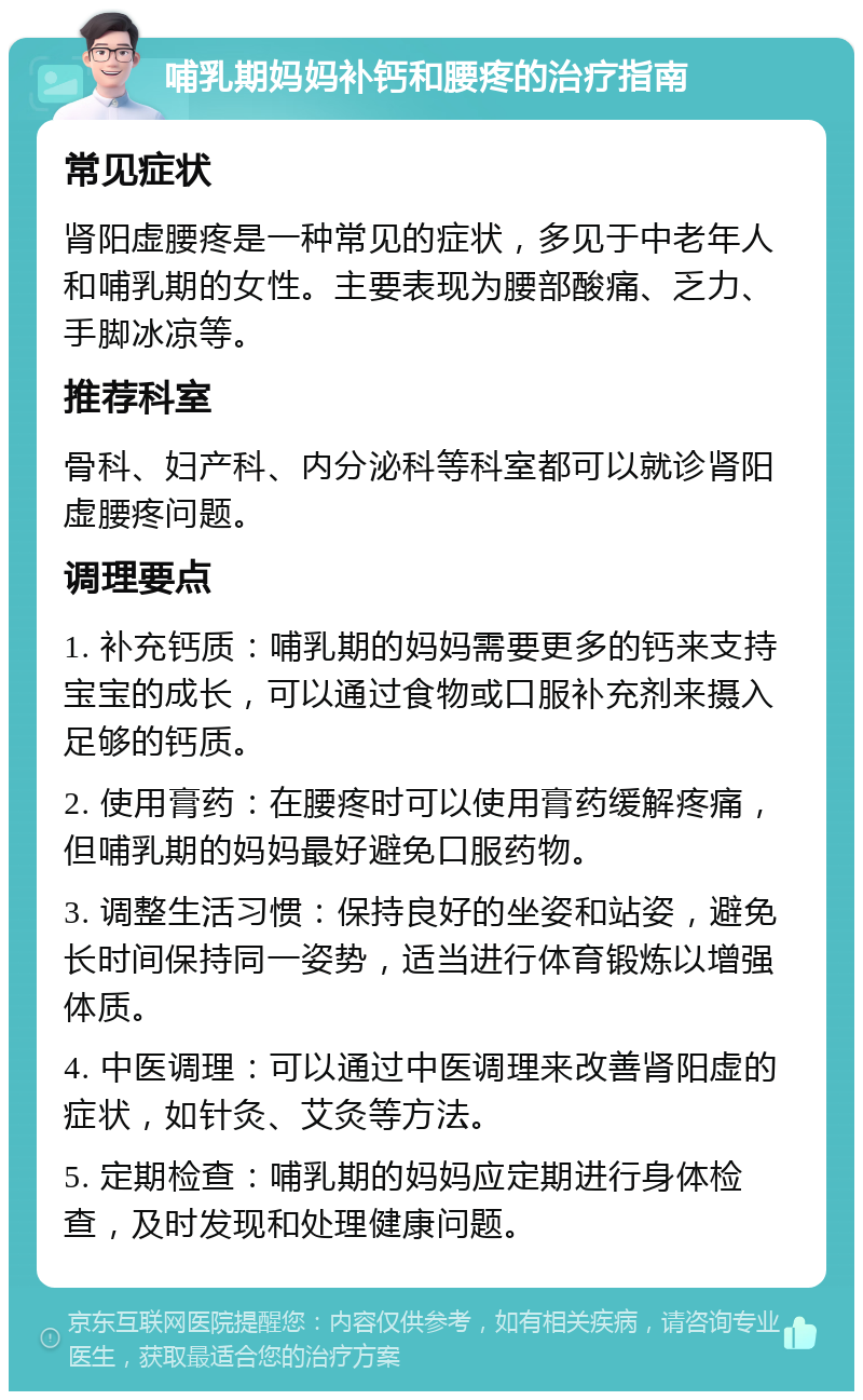 哺乳期妈妈补钙和腰疼的治疗指南 常见症状 肾阳虚腰疼是一种常见的症状，多见于中老年人和哺乳期的女性。主要表现为腰部酸痛、乏力、手脚冰凉等。 推荐科室 骨科、妇产科、内分泌科等科室都可以就诊肾阳虚腰疼问题。 调理要点 1. 补充钙质：哺乳期的妈妈需要更多的钙来支持宝宝的成长，可以通过食物或口服补充剂来摄入足够的钙质。 2. 使用膏药：在腰疼时可以使用膏药缓解疼痛，但哺乳期的妈妈最好避免口服药物。 3. 调整生活习惯：保持良好的坐姿和站姿，避免长时间保持同一姿势，适当进行体育锻炼以增强体质。 4. 中医调理：可以通过中医调理来改善肾阳虚的症状，如针灸、艾灸等方法。 5. 定期检查：哺乳期的妈妈应定期进行身体检查，及时发现和处理健康问题。