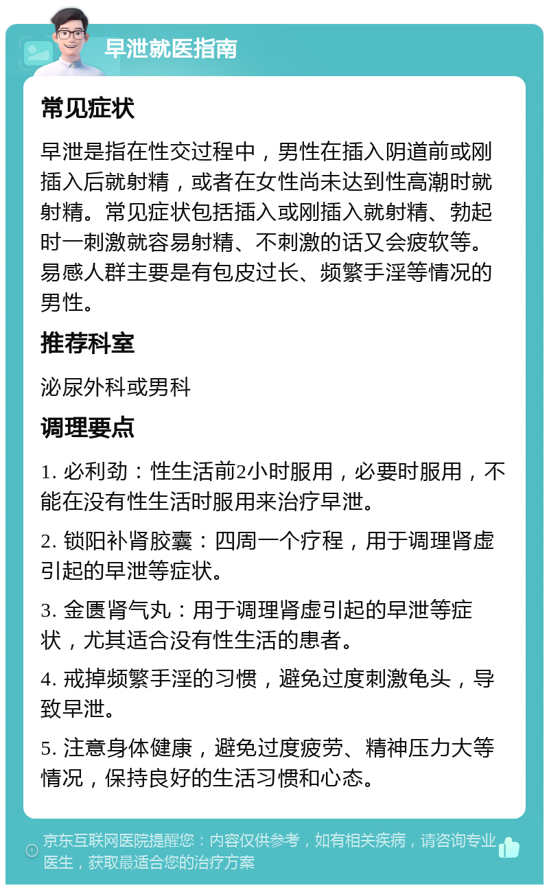 早泄就医指南 常见症状 早泄是指在性交过程中，男性在插入阴道前或刚插入后就射精，或者在女性尚未达到性高潮时就射精。常见症状包括插入或刚插入就射精、勃起时一刺激就容易射精、不刺激的话又会疲软等。易感人群主要是有包皮过长、频繁手淫等情况的男性。 推荐科室 泌尿外科或男科 调理要点 1. 必利劲：性生活前2小时服用，必要时服用，不能在没有性生活时服用来治疗早泄。 2. 锁阳补肾胶囊：四周一个疗程，用于调理肾虚引起的早泄等症状。 3. 金匮肾气丸：用于调理肾虚引起的早泄等症状，尤其适合没有性生活的患者。 4. 戒掉频繁手淫的习惯，避免过度刺激龟头，导致早泄。 5. 注意身体健康，避免过度疲劳、精神压力大等情况，保持良好的生活习惯和心态。