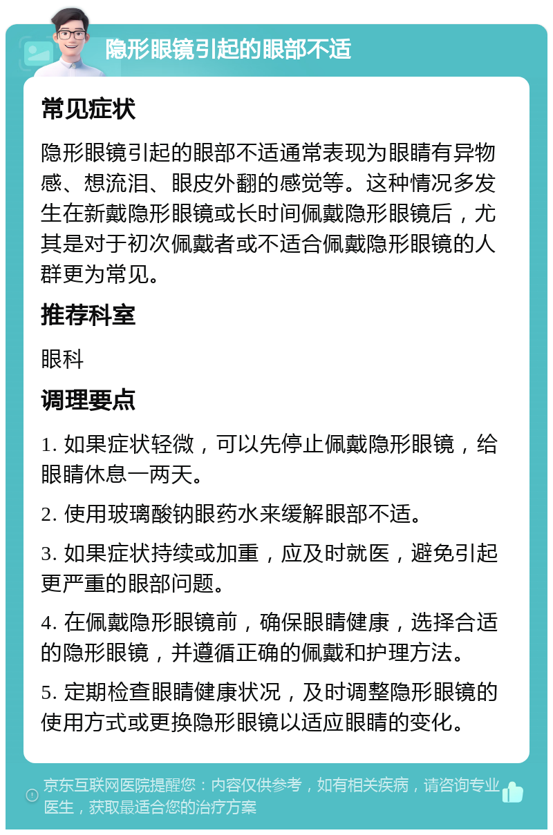 隐形眼镜引起的眼部不适 常见症状 隐形眼镜引起的眼部不适通常表现为眼睛有异物感、想流泪、眼皮外翻的感觉等。这种情况多发生在新戴隐形眼镜或长时间佩戴隐形眼镜后，尤其是对于初次佩戴者或不适合佩戴隐形眼镜的人群更为常见。 推荐科室 眼科 调理要点 1. 如果症状轻微，可以先停止佩戴隐形眼镜，给眼睛休息一两天。 2. 使用玻璃酸钠眼药水来缓解眼部不适。 3. 如果症状持续或加重，应及时就医，避免引起更严重的眼部问题。 4. 在佩戴隐形眼镜前，确保眼睛健康，选择合适的隐形眼镜，并遵循正确的佩戴和护理方法。 5. 定期检查眼睛健康状况，及时调整隐形眼镜的使用方式或更换隐形眼镜以适应眼睛的变化。