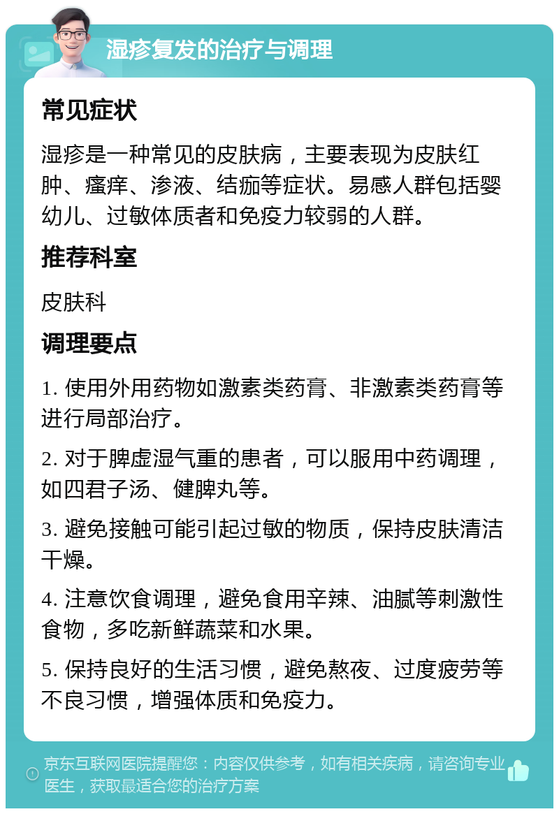 湿疹复发的治疗与调理 常见症状 湿疹是一种常见的皮肤病，主要表现为皮肤红肿、瘙痒、渗液、结痂等症状。易感人群包括婴幼儿、过敏体质者和免疫力较弱的人群。 推荐科室 皮肤科 调理要点 1. 使用外用药物如激素类药膏、非激素类药膏等进行局部治疗。 2. 对于脾虚湿气重的患者，可以服用中药调理，如四君子汤、健脾丸等。 3. 避免接触可能引起过敏的物质，保持皮肤清洁干燥。 4. 注意饮食调理，避免食用辛辣、油腻等刺激性食物，多吃新鲜蔬菜和水果。 5. 保持良好的生活习惯，避免熬夜、过度疲劳等不良习惯，增强体质和免疫力。