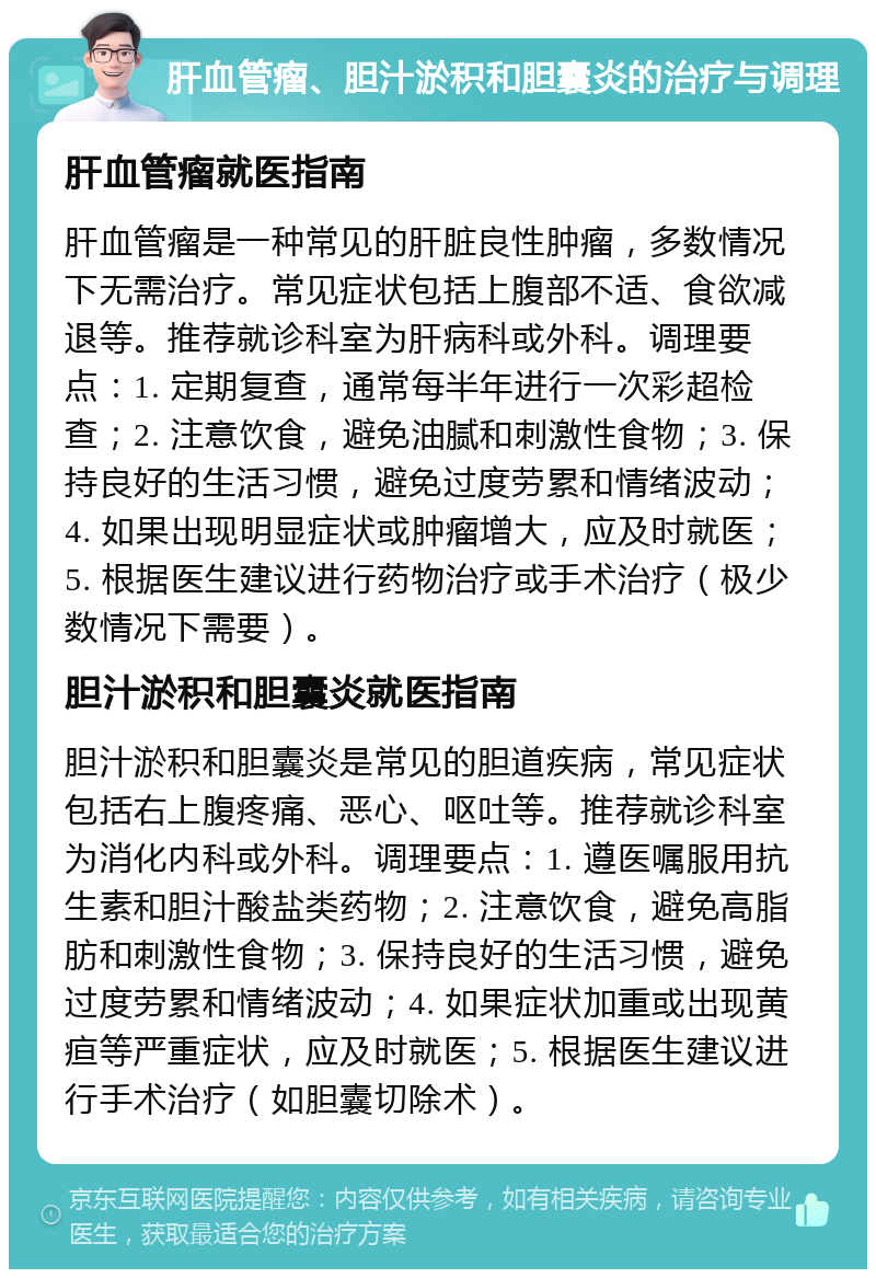 肝血管瘤、胆汁淤积和胆囊炎的治疗与调理 肝血管瘤就医指南 肝血管瘤是一种常见的肝脏良性肿瘤，多数情况下无需治疗。常见症状包括上腹部不适、食欲减退等。推荐就诊科室为肝病科或外科。调理要点：1. 定期复查，通常每半年进行一次彩超检查；2. 注意饮食，避免油腻和刺激性食物；3. 保持良好的生活习惯，避免过度劳累和情绪波动；4. 如果出现明显症状或肿瘤增大，应及时就医；5. 根据医生建议进行药物治疗或手术治疗（极少数情况下需要）。 胆汁淤积和胆囊炎就医指南 胆汁淤积和胆囊炎是常见的胆道疾病，常见症状包括右上腹疼痛、恶心、呕吐等。推荐就诊科室为消化内科或外科。调理要点：1. 遵医嘱服用抗生素和胆汁酸盐类药物；2. 注意饮食，避免高脂肪和刺激性食物；3. 保持良好的生活习惯，避免过度劳累和情绪波动；4. 如果症状加重或出现黄疸等严重症状，应及时就医；5. 根据医生建议进行手术治疗（如胆囊切除术）。