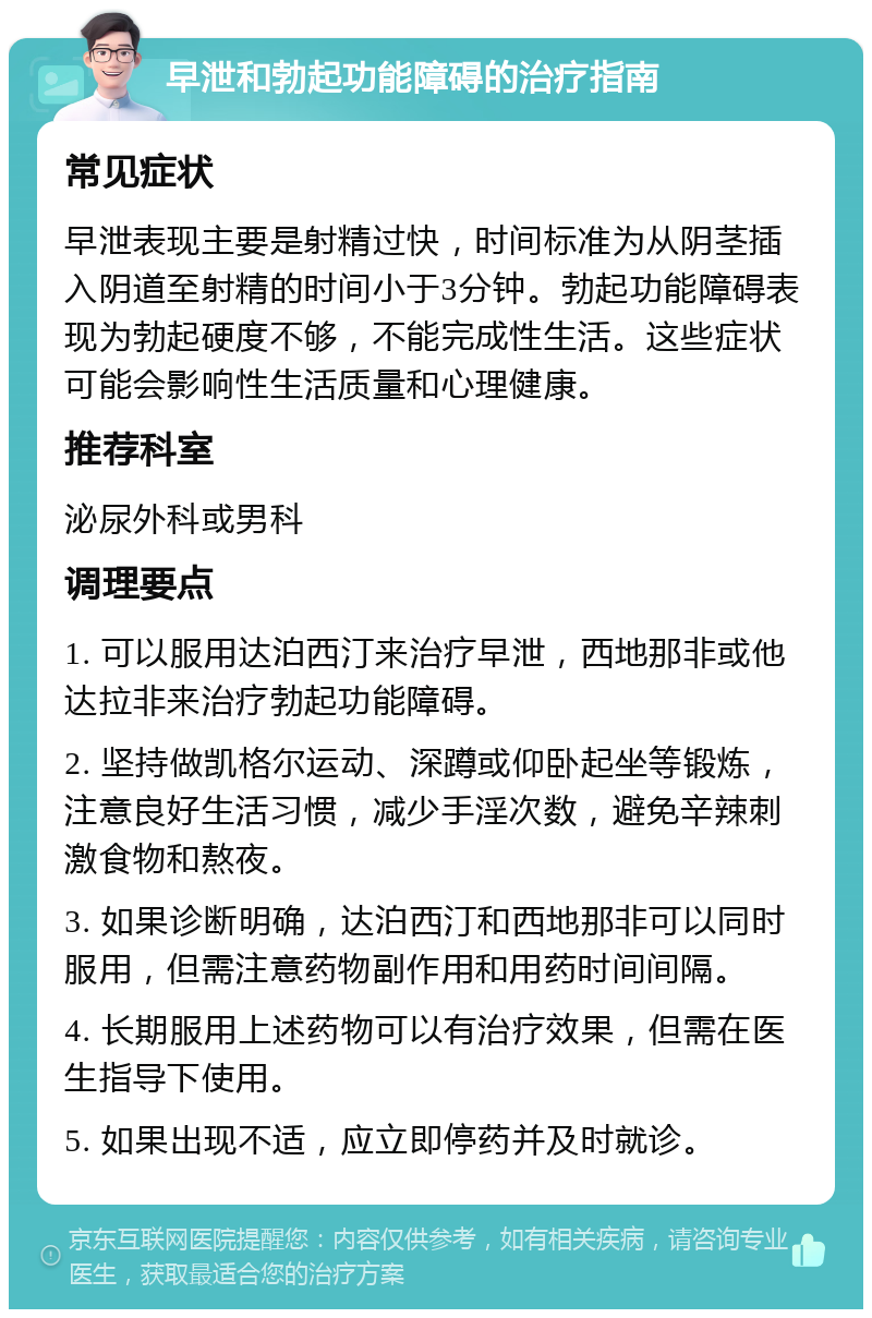 早泄和勃起功能障碍的治疗指南 常见症状 早泄表现主要是射精过快，时间标准为从阴茎插入阴道至射精的时间小于3分钟。勃起功能障碍表现为勃起硬度不够，不能完成性生活。这些症状可能会影响性生活质量和心理健康。 推荐科室 泌尿外科或男科 调理要点 1. 可以服用达泊西汀来治疗早泄，西地那非或他达拉非来治疗勃起功能障碍。 2. 坚持做凯格尔运动、深蹲或仰卧起坐等锻炼，注意良好生活习惯，减少手淫次数，避免辛辣刺激食物和熬夜。 3. 如果诊断明确，达泊西汀和西地那非可以同时服用，但需注意药物副作用和用药时间间隔。 4. 长期服用上述药物可以有治疗效果，但需在医生指导下使用。 5. 如果出现不适，应立即停药并及时就诊。