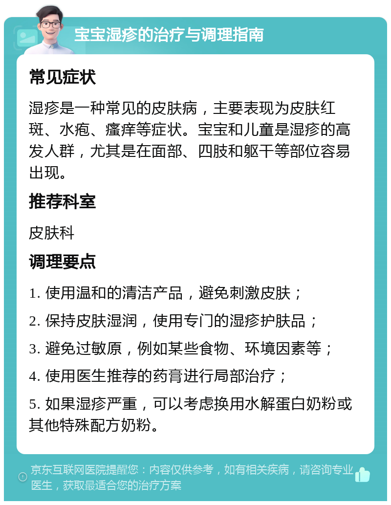 宝宝湿疹的治疗与调理指南 常见症状 湿疹是一种常见的皮肤病，主要表现为皮肤红斑、水疱、瘙痒等症状。宝宝和儿童是湿疹的高发人群，尤其是在面部、四肢和躯干等部位容易出现。 推荐科室 皮肤科 调理要点 1. 使用温和的清洁产品，避免刺激皮肤； 2. 保持皮肤湿润，使用专门的湿疹护肤品； 3. 避免过敏原，例如某些食物、环境因素等； 4. 使用医生推荐的药膏进行局部治疗； 5. 如果湿疹严重，可以考虑换用水解蛋白奶粉或其他特殊配方奶粉。