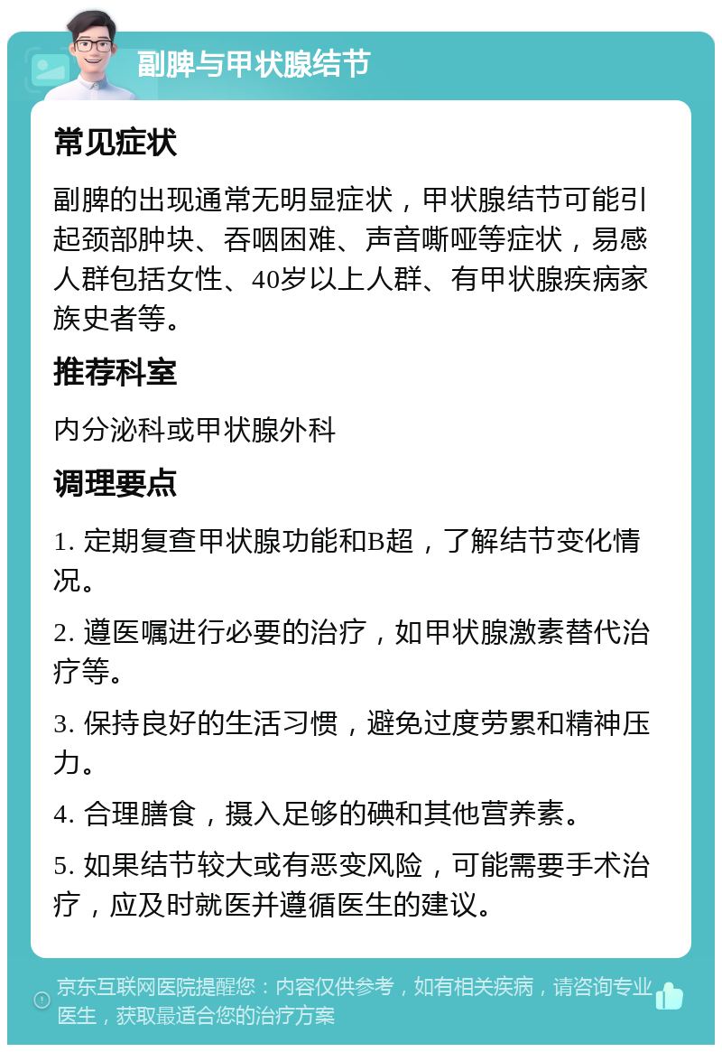 副脾与甲状腺结节 常见症状 副脾的出现通常无明显症状，甲状腺结节可能引起颈部肿块、吞咽困难、声音嘶哑等症状，易感人群包括女性、40岁以上人群、有甲状腺疾病家族史者等。 推荐科室 内分泌科或甲状腺外科 调理要点 1. 定期复查甲状腺功能和B超，了解结节变化情况。 2. 遵医嘱进行必要的治疗，如甲状腺激素替代治疗等。 3. 保持良好的生活习惯，避免过度劳累和精神压力。 4. 合理膳食，摄入足够的碘和其他营养素。 5. 如果结节较大或有恶变风险，可能需要手术治疗，应及时就医并遵循医生的建议。