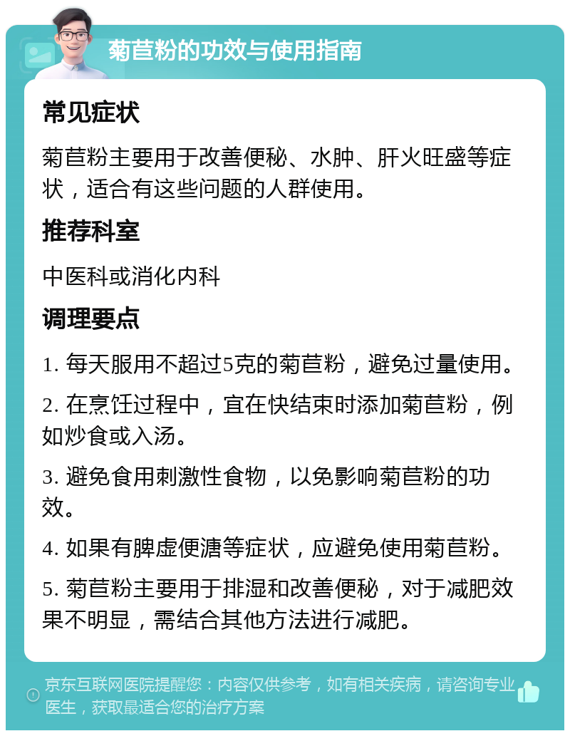 菊苣粉的功效与使用指南 常见症状 菊苣粉主要用于改善便秘、水肿、肝火旺盛等症状，适合有这些问题的人群使用。 推荐科室 中医科或消化内科 调理要点 1. 每天服用不超过5克的菊苣粉，避免过量使用。 2. 在烹饪过程中，宜在快结束时添加菊苣粉，例如炒食或入汤。 3. 避免食用刺激性食物，以免影响菊苣粉的功效。 4. 如果有脾虚便溏等症状，应避免使用菊苣粉。 5. 菊苣粉主要用于排湿和改善便秘，对于减肥效果不明显，需结合其他方法进行减肥。