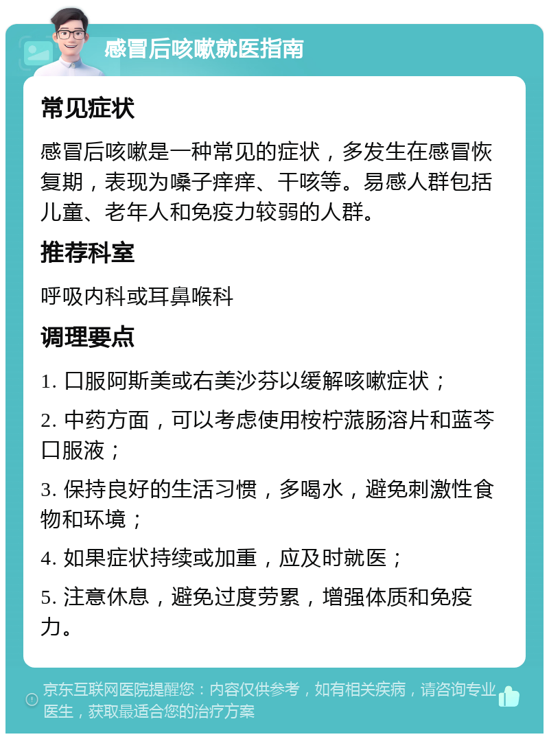 感冒后咳嗽就医指南 常见症状 感冒后咳嗽是一种常见的症状，多发生在感冒恢复期，表现为嗓子痒痒、干咳等。易感人群包括儿童、老年人和免疫力较弱的人群。 推荐科室 呼吸内科或耳鼻喉科 调理要点 1. 口服阿斯美或右美沙芬以缓解咳嗽症状； 2. 中药方面，可以考虑使用桉柠蒎肠溶片和蓝芩口服液； 3. 保持良好的生活习惯，多喝水，避免刺激性食物和环境； 4. 如果症状持续或加重，应及时就医； 5. 注意休息，避免过度劳累，增强体质和免疫力。