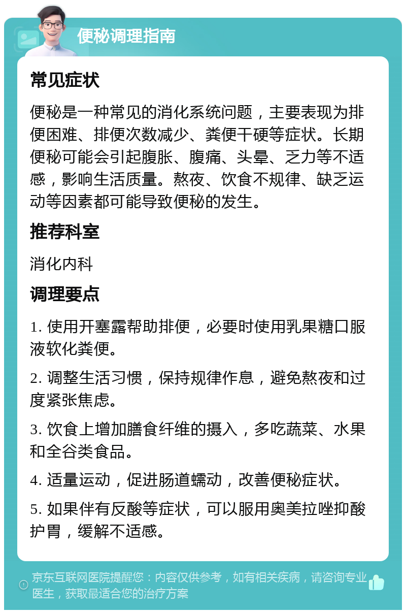 便秘调理指南 常见症状 便秘是一种常见的消化系统问题，主要表现为排便困难、排便次数减少、粪便干硬等症状。长期便秘可能会引起腹胀、腹痛、头晕、乏力等不适感，影响生活质量。熬夜、饮食不规律、缺乏运动等因素都可能导致便秘的发生。 推荐科室 消化内科 调理要点 1. 使用开塞露帮助排便，必要时使用乳果糖口服液软化粪便。 2. 调整生活习惯，保持规律作息，避免熬夜和过度紧张焦虑。 3. 饮食上增加膳食纤维的摄入，多吃蔬菜、水果和全谷类食品。 4. 适量运动，促进肠道蠕动，改善便秘症状。 5. 如果伴有反酸等症状，可以服用奥美拉唑抑酸护胃，缓解不适感。